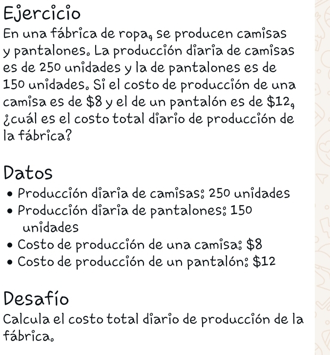 Ejercicio 
En una fábrica de ropa, se producen camisas 
y pantalones. La producción diaria de camisas 
es de 250 unidades y la de pantalones es de
150 unidades. Si el costo de producción de una 
camisa es de $8 y el de un pantalón es de $12_9
¿cuál es el costo total diario de producción de 
la fábrica? 
Datos 
Producción diaria de camisas: 250 unidades 
Producción diaria de pantalones: 150
unidades 
Costo de producción de una camisa: $8
Costo de producción de un pantalón: $12
Desafío 
Calcula el costo total diario de producción de la 
fábrica.