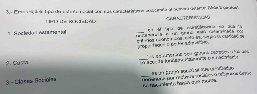 3.- Empareja el tipo de estrato social con sus características colocando el número delante: (Vale 2 puntos) 
TIPO DE SOCIEDAD CARACTERISTICAS 
1. Sociedad estamental _es el tipo de estratificación en que la 
pertenencia a un grupo está determinada por 
criterios económicos, esto es, según la cantidad de 
propiedades o poder adquisitivo. 
2. Casta _los estamentos son grupos cerrados a los que 
se accede fundamentalmente por nacimiento 
es un grupo social al que el individuo 
3.- Clases Sociales 
_pertenece por motivos raciales o religiosos desde 
su nacimiento hasta que muere.