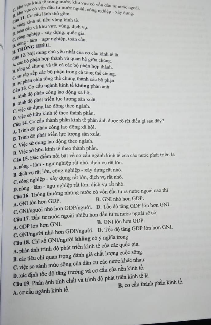 C. khu vực kinh tê trong nước, khu vực có vốn đầu tư nước ngoài
D. khu vực có vốn đầu tư nước ngoài, công nghiệp - xây dựng.
Câu 11. Cơ cấu lãnh thố gồm
A vùng kinh tế, tiểu vùng kinh tế.
B. toàn cầu và khu vực, vùng, dịch vụ.
C công nghiệp - xây dựng, quốc gia.
D. nông ~ lâm - ngư nghiệp, toàn cầu.
II. THÔNG HIÉU.
Câu 12. Nội dung chủ yếu nhất của cơ cầu kinh tế là
A các bộ phận hợp thành và quan hệ giữa chúng.
B. tổng số chung và tất cá các bộ phận hợp thành.
C. sự sắp xếp các bộ phận trong cả tổng thể chung
D. sự phân chia tổng thể chung thành các bộ phận.
Câu 13. Cơ cấu ngành kinh tế không phản ánh
A. trình độ phân công lao động xã hội.
B. trình độ phát triển lực lượng sản xuất.
C. việc sử dụng lao động theo ngành.
D. việc sở hữu kinh tế theo thành phần.
Câu 14. Cơ cấu thành phần kinh tế phản ánh được rõ rệt điều gì sau đây?
A. Trình độ phân công lao động xã hội.
B. Trình độ phát triển lực lượng sản xuất.
C. Việc sử dụng lao động theo ngành.
D. Việc sở hữu kinh tế theo thành phần.
Câu 15. Đặc điểm nổi bật về cơ cấu ngành kinh tế của các nước phát triển là
A. nông - lâm - ngư nghiệp rất nhỏ, dịch vụ rất lớn.
B. dịch vụ rất lớn, công nghiệp - xây dựng rất nhỏ.
C. công nghiệp - xây dựng rất lớn, dịch vụ rất nhỏ.
D. nông - lâm - ngư nghiệp rất lớn, dịch vụ rất nhỏ.
Câu 16. Thông thường những nước có vốn đầu tư ra nước ngoài cao thì
A. GNI lớn hơn GDP. B. GNI nhỏ hơn GDP.
C. GNI/người nhỏ hơn GDP/người. D. Tốc độ tăng GDP lớn hơn GNI.
Cầu 17. Đầu tư nước ngoài nhiều hơn đầu tư ra nước ngoài sẽ có
A. GDP lớn hơn GNI. B. GNI lớn hơn GDP.
C. GNI/người nhỏ hơn GDP/người. D. Tốc độ tăng GDP lớn hơn GNI.
Câu 18. Chỉ số GNI/người không có ý nghĩa trong
A. phản ánh trình độ phát triển kinh tế của các quốc gia.
B. các tiêu chí quan trọng đánh giá chất lượng cuộc sông.
C. việc so sánh mức sông của dân cư các nước khác nhau.
D. xác định tốc độ tăng trưởng và cơ cấu của nền kinh tế.
Câu 19. Phản ánh tính chất và trình độ phát triển kinh tế là
A. cơ cấu ngành kinh tế. B. cơ cấu thành phần kinh tế.