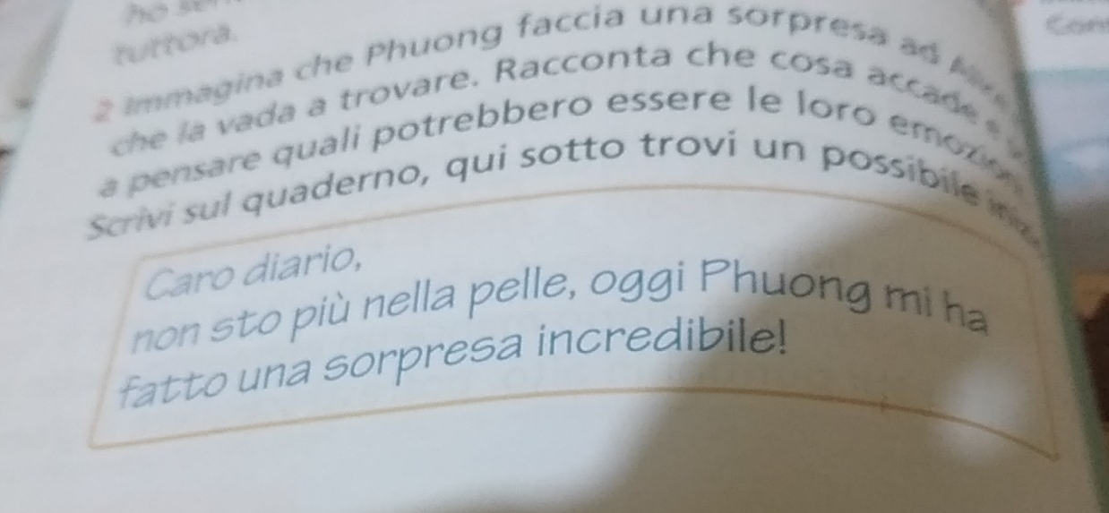 se 
tuttora. 
Can 
2 Immagina che Phuong faccia una sorpresa a o My 
he la vada a trovare. Racconta che cosa acca d e 
a pensare quali potrebbero essere le loro emo r 
Scrivi sul quaderno, qui sotto trovi un possibile n 
Caro diario, 
non sto più nella pelle, oggi Phuong mi ha 
fatto una sorpresa incredibile!