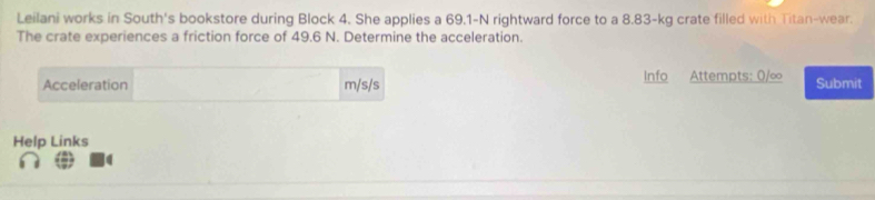 Leilani works in South's bookstore during Block 4. She applies a 69.1-N rightward force to a 8.83-kg crate filled with Titan-wear. 
The crate experiences a friction force of 49.6 N. Determine the acceleration. 
Acceleration m/s/s Info Attempts: 0/∞ Submit 
Help Links