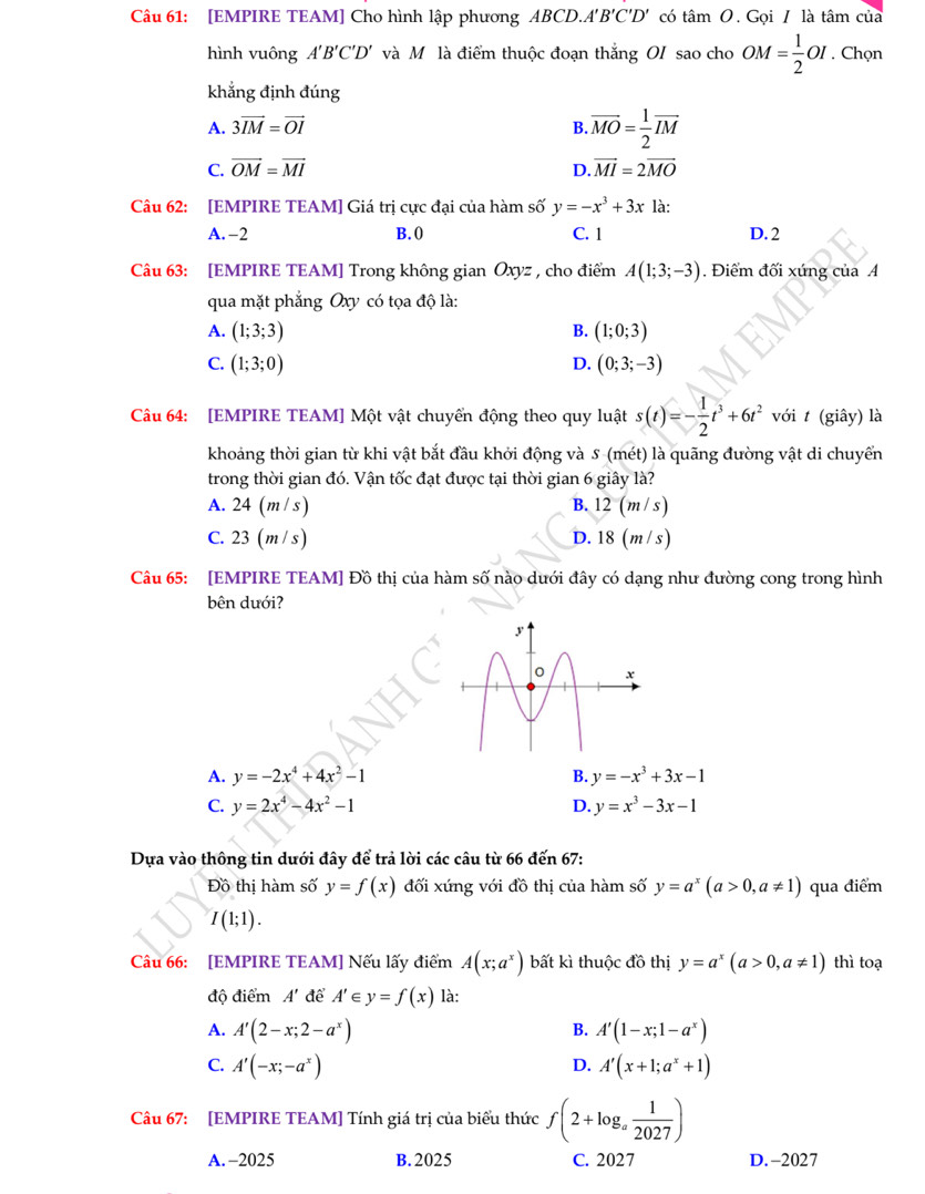 [EMPIRE TEAM] Cho hình lập phương ABCD.A B'C'D' có tan O.  Gọi / là tâm của
hình vuông A'B'C'D' và Mô là điểm thuộc đoạn thắng OI sao cho OM= 1/2 OI. Chọn
khẳng định đúng
A. 3vector IM=vector OI B. overline MO= 1/2 overline IM
C. vector OM=vector MI D. vector MI=2vector MO
Câu 62: [EMPIRE TEAM] Giá trị cực đại của hàm số y=-x^3+3x là:
A. -2 B. () C. 1 D. 2
Câu 63: [EMPIRE TEAM] Trong không gian Oxyz , cho điểm A(1;3;-3). Điểm đối xứng của A
qua mặt phẳng Oxy có tọa độ là:
A. (1;3;3) B. (1;0;3)
C. (1;3;0) D. (0;3;-3)
Câu 64: [EMPIRE TEAM] Một vật chuyển động theo quy luật s(t)=- 1/2 t^3+6t^2 với t (giây) là
khoảng thời gian từ khi vật bắt đầu khởi động và S (mét) là quãng đường vật di chuyển
trong thời gian đó. Vận tốc đạt được tại thời gian 6 giây là?
A. 24 (m / s) B. 12(m/s)
C. 23(m/s) D. 18(m/s)
Câu 65: [EMPIRE TEAM] Đồ thị của hàm số nào dưới đây có dạng như đường cong trong hình
bên dưới?
A. y=-2x^4+4x^2-1 B. y=-x^3+3x-1
C. y=2x^4-4x^2-1 D. y=x^3-3x-1
Dựa vào thông tin dưới đây để trả lời các câu từ 66 đến 67:
Đồ thị hàm số y=f(x) đối xứng với đồ thị của hàm số y=a^x(a>0,a!= 1) qua điểm
I(1;1).
Câu 66: [EMPIRE TEAM] Nếu lấy điểm A(x;a^x) bất kì thuộc đồ thị y=a^x(a>0,a!= 1) thì toạ
độ điểm A' để A' F y=f(x) là:
B.
A. A'(2-x;2-a^x) A'(1-x;1-a^x)
C. A'(-x;-a^x) A'(x+1;a^x+1)
D.
Câu 67: [EMPIRE TEAM] Tính giá trị của biểu thức f(2+log _a 1/2027 )
A. -2025 B. 2025 C. 2027 D.-2027