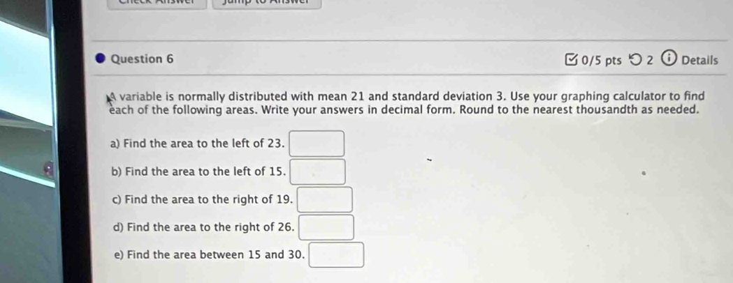 □0/5 pts つ 2 ⓘ Details 
A variable is normally distributed with mean 21 and standard deviation 3. Use your graphing calculator to find 
each of the following areas. Write your answers in decimal form. Round to the nearest thousandth as needed. 
a) Find the area to the left of 23. □
b) Find the area to the left of 15. □ 
c) Find the area to the right of 19. □ 
d) Find the area to the right of 26. □ 
e) Find the area between 15 and 30. □