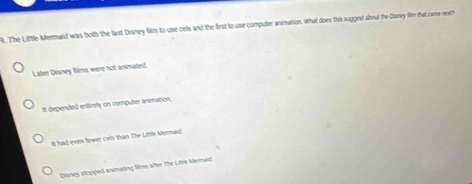 The Little Mermaid was both the last Disney film to use cels and the first to use computer animation. What does this suggest about the Disney film that came-next?
Later Disney films were not animated.
It depended entirely on computer animation.
It had even fewer cels than The Litfle Mermaid.
Disney stopped animating films after The Lifrle Mermaid,