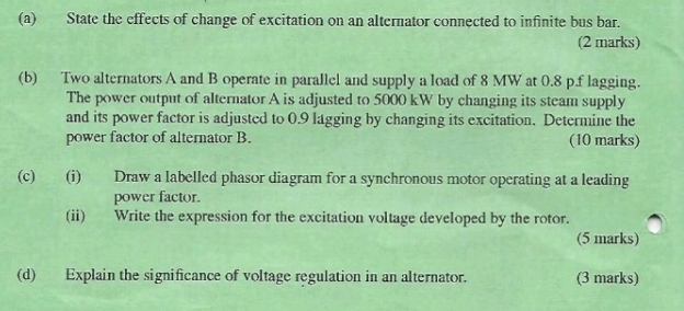 State the effects of change of excitation on an alternator connected to infinite bus bar. 
(2 marks) 
(b) Two alternators A and B operate in parallel and supply a load of 8 MW at 0.8 p.f lagging. 
The power output of alternator A is adjusted to 5000 kW by changing its steam supply 
and its power factor is adjusted to 0.9 lagging by changing its excitation. Determine the 
power factor of alternator B. (10 marks) 
(c) (i) Draw a labelled phasor diagram for a synchronous motor operating at a leading 
power factor. 
(ii) Write the expression for the excitation voltage developed by the rotor. 
(5 marks) 
(d) Explain the significance of voltage regulation in an alternator. (3 marks)