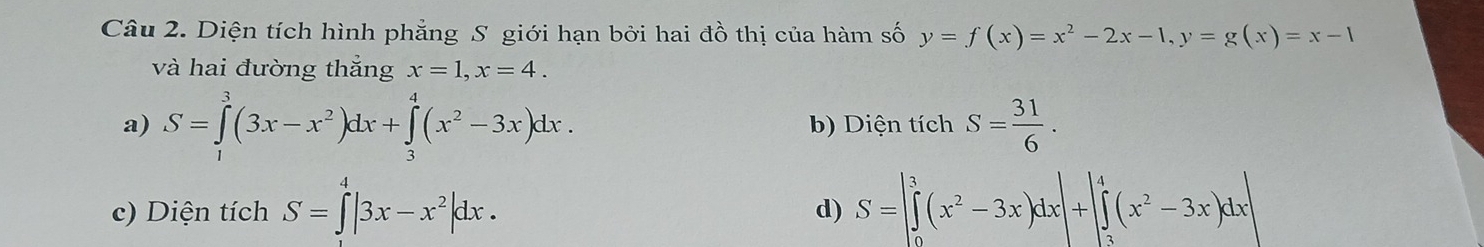 Diện tích hình phẳng S giới hạn bởi hai đồ thị của hàm số y=f(x)=x^2-2x-1, y=g(x)=x-1
và hai đường thẳng x=1, x=4.
a) S=∈tlimits _1^(3(3x-x^2))dx+∈tlimits _3^(4(x^2)-3x)dx. b) Diện tích S= 31/6 .
c) Diện tích S=∈t |3x-x^2|dx. S=|∈tlimits _0^(3(x^2)-3x)dx|+|∈tlimits _3^(4(x^2)-3x)dx|
d)