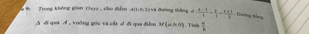 9: Trong không gian Oxyz, cho điểm A(1:0:2) và đường thắng d: (x-1)/1 = y/1 = (z+1)/2  , Đường thắng 
A đi qua A , vuông góc và cắt d đi qua điểm M(a;b;0). Tính  a/b .