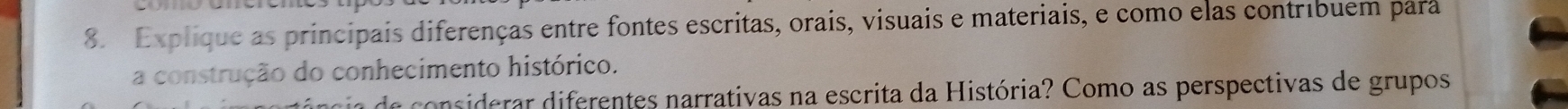 Explique as principais diferenças entre fontes escritas, orais, visuais e materiais, e como elas contribuem para 
a construção do conhecimento histórico. 
ia de considerar diferentes narrativas na escrita da História? Como as perspectivas de grupos