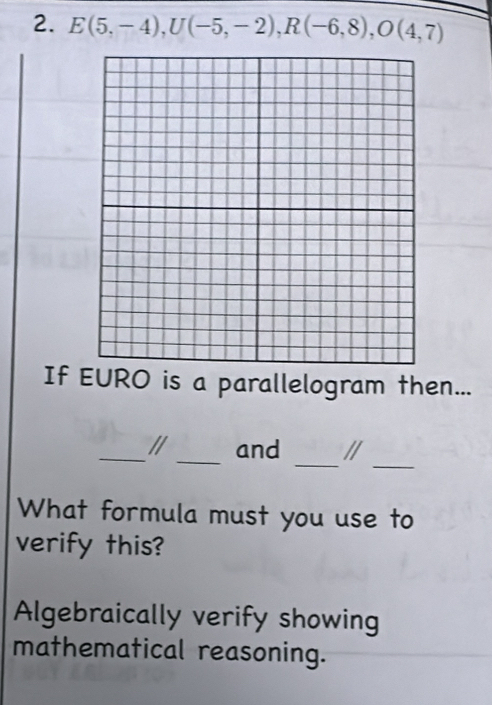 E(5,-4), U(-5,-2), R(-6,8), O(4,7)
If EURO is a parallelogram then...
_
_
_/ _and //
What formula must you use to
verify this?
Algebraically verify showing
mathematical reasoning.