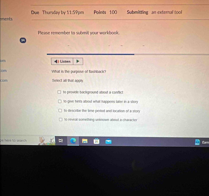 Due Thursday by 11:59 pm Points 100 Submitting an external tool
ments
Please remember to submit your workbook.
a
om Listen
tom What is the purpose of flashback?
com Select all that apply.
to provide background about a conflict
to give hints about what happens later in a story
to describe the time period and location of a story
to reveal something unknown about a character
be here to search 
Earn