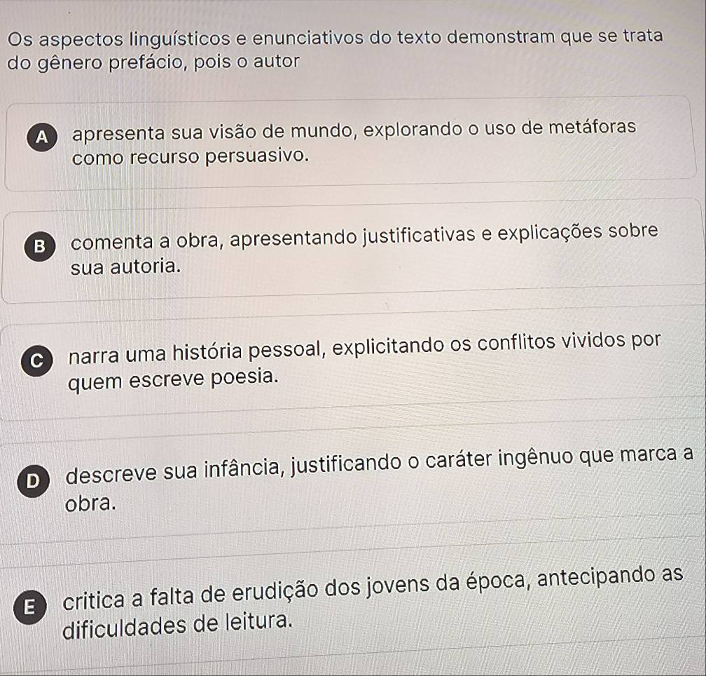 Os aspectos linguísticos e enunciativos do texto demonstram que se trata
do gênero prefácio, pois o autor
A apresenta sua visão de mundo, explorando o uso de metáforas
como recurso persuasivo.
B) comenta a obra, apresentando justificativas e explicações sobre
sua autoria.
C narra uma história pessoal, explicitando os conflitos vividos por
quem escreve poesia.
D) descreve sua infância, justificando o caráter ingênuo que marca a
obra.
E critica a falta de erudição dos jovens da época, antecipando as
dificuldades de leitura.