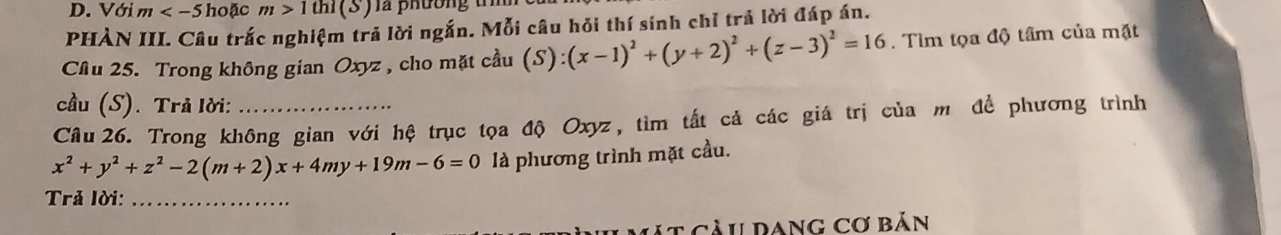 Với m hoặc m>1thi(S) là phương t m 
PHÀN III. Câu trắc nghiệm trả lời ngắn. Mỗi câu hỏi thí sinh chỉ trả lời đáp án. 
Câu 25. Trong không gian Oxyz , cho mặt cầu (S):(x-1)^2+(y+2)^2+(z-3)^2=16. Tìm tọa độ tâm của mặt 
cầu (S). Trả lời: 
Cầu 26. Trong không gian với hệ trục tọa độ Oxyz, tìm tất cả các giá trị của m đề phương trình
x^2+y^2+z^2-2(m+2)x+4my+19m-6=0 là phương trình mặt cầu. 
Trả lời:_ 
C á t càu dang cơ bản