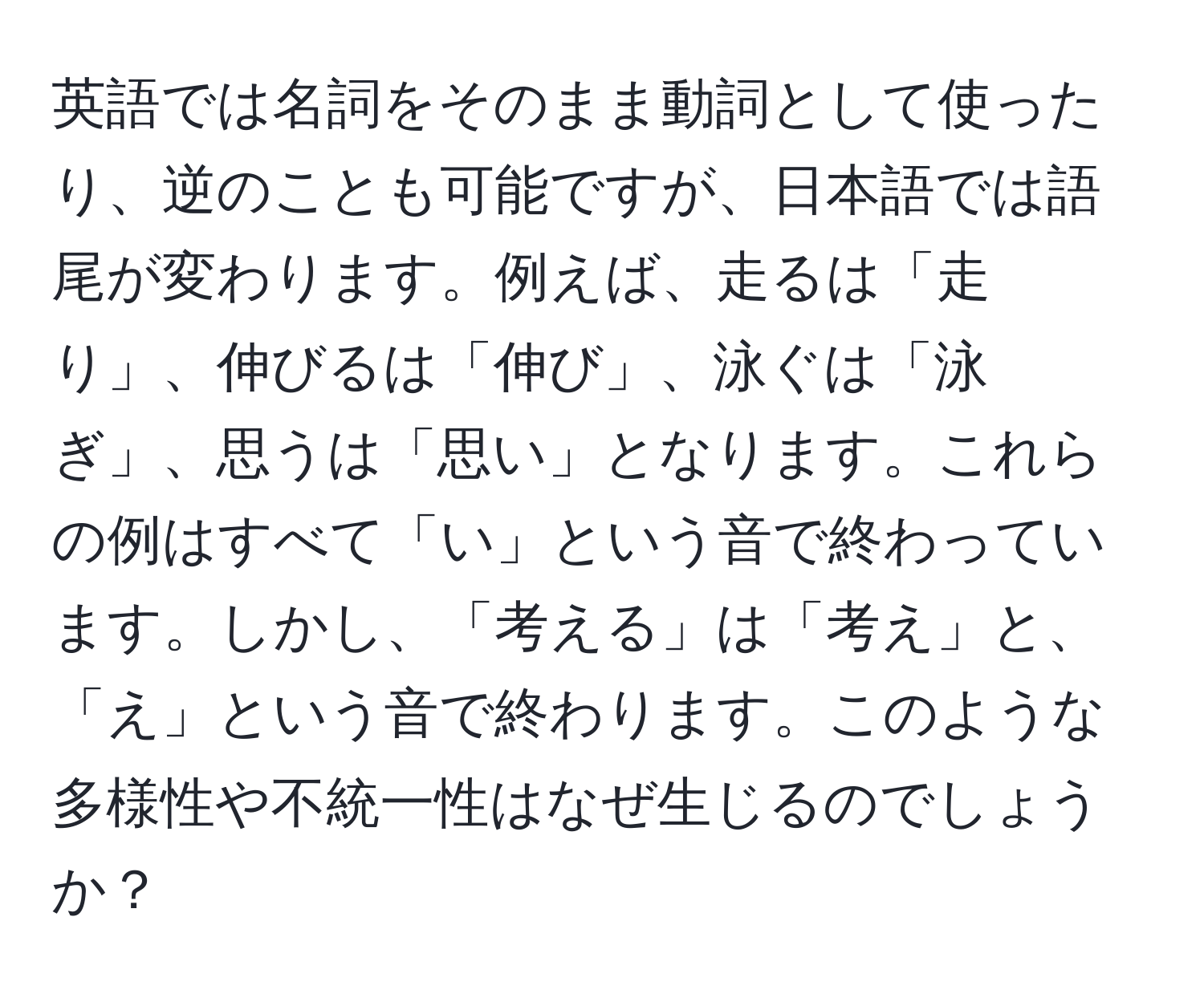 英語では名詞をそのまま動詞として使ったり、逆のことも可能ですが、日本語では語尾が変わります。例えば、走るは「走り」、伸びるは「伸び」、泳ぐは「泳ぎ」、思うは「思い」となります。これらの例はすべて「い」という音で終わっています。しかし、「考える」は「考え」と、「え」という音で終わります。このような多様性や不統一性はなぜ生じるのでしょうか？