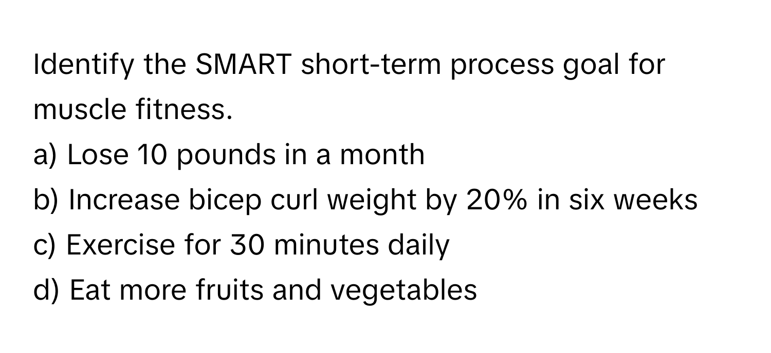 Identify the SMART short-term process goal for muscle fitness.

a) Lose 10 pounds in a month 
b) Increase bicep curl weight by 20% in six weeks 
c) Exercise for 30 minutes daily 
d) Eat more fruits and vegetables