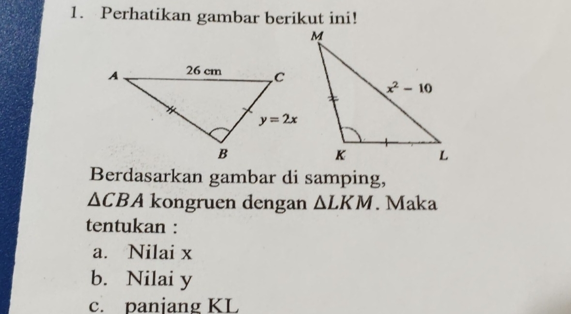 Perhatikan gambar berikut ini!
Berdasarkan gambar di samping,
△ CBA kongruen dengan △ LKM. Maka
tentukan :
a. Nilai x
b. Nilai y
c. panjang KL