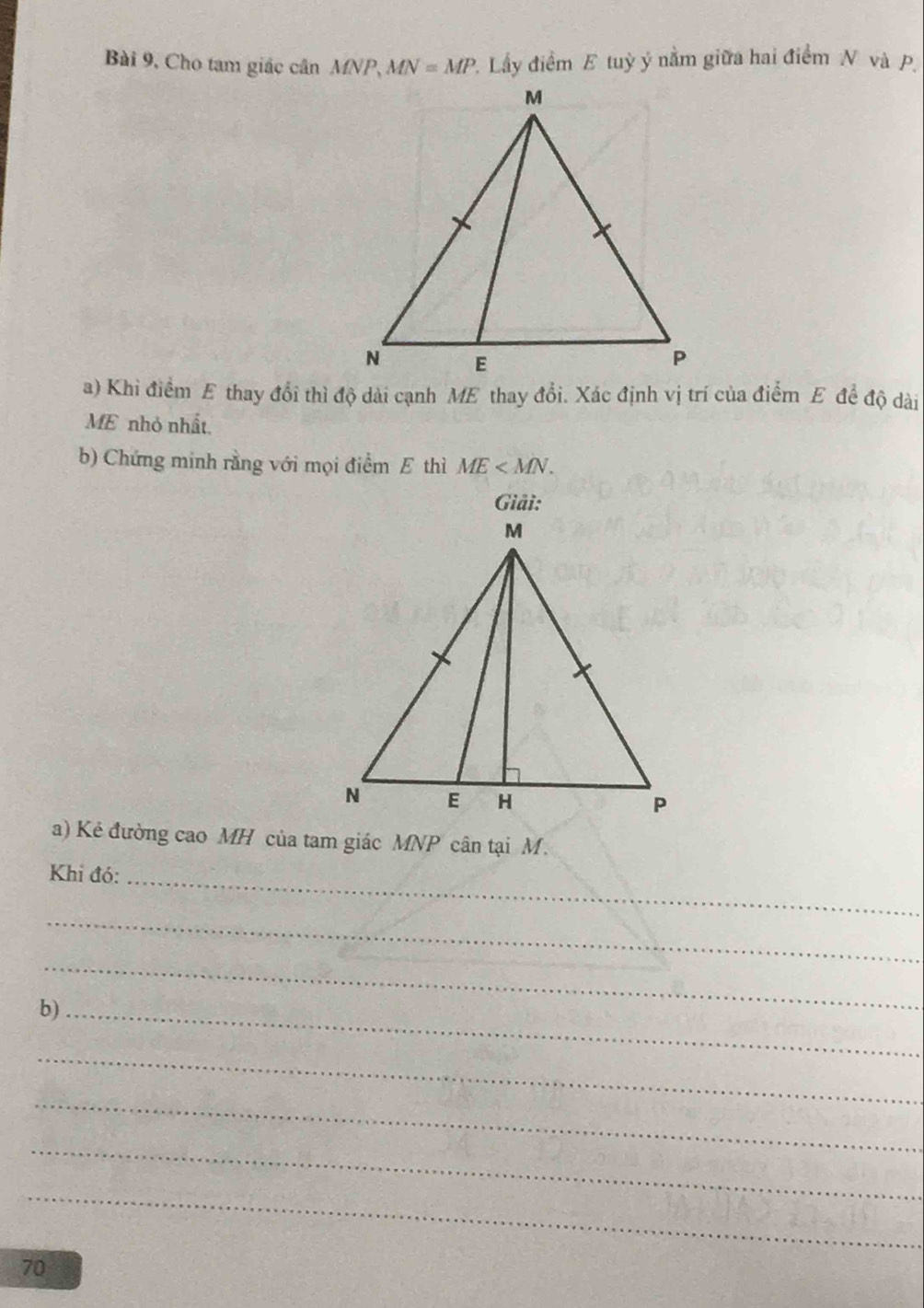 Bài 9, Cho tam giác cân MNP, MN=MP P. Lấy điểm E tuỳ ý nằm giữa hai điểm N và p. 
a) Khi điểm E thay đổi thì độ dài cạnh ME thay đổi. Xác định vị trí của điểm E đề độ dài 
ME nhỏ nhất. 
b) Chứng minh rằng với mọi điểm E thì ME . 
Giải: 
a) Kẻ đường cao MH của tam giác MNP cân tại M. 
_ 
Khi đó: 
_ 
_ 
b)_ 
_ 
_ 
_ 
_ 
70