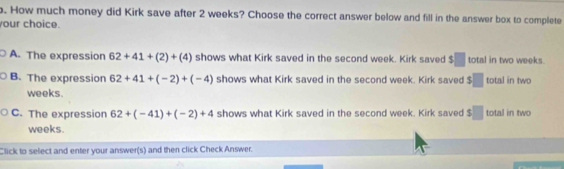 How much money did Kirk save after 2 weeks? Choose the correct answer below and fill in the answer box to complete
our choice.
A. The expression 62+41+(2)+(4) shows what Kirk saved in the second week. Kirk saved $ □ total in two weeks.
B. The expression 62+41+(-2)+(-4) shows what Kirk saved in the second week. Kirk saved $ □ total in two
weeks.
C. The expression 62+(-41)+(-2)+4 shows what Kirk saved in the second week. Kirk saved $ □ total in two
weeks.
Click to select and enter your answer(s) and then click Check Answer.