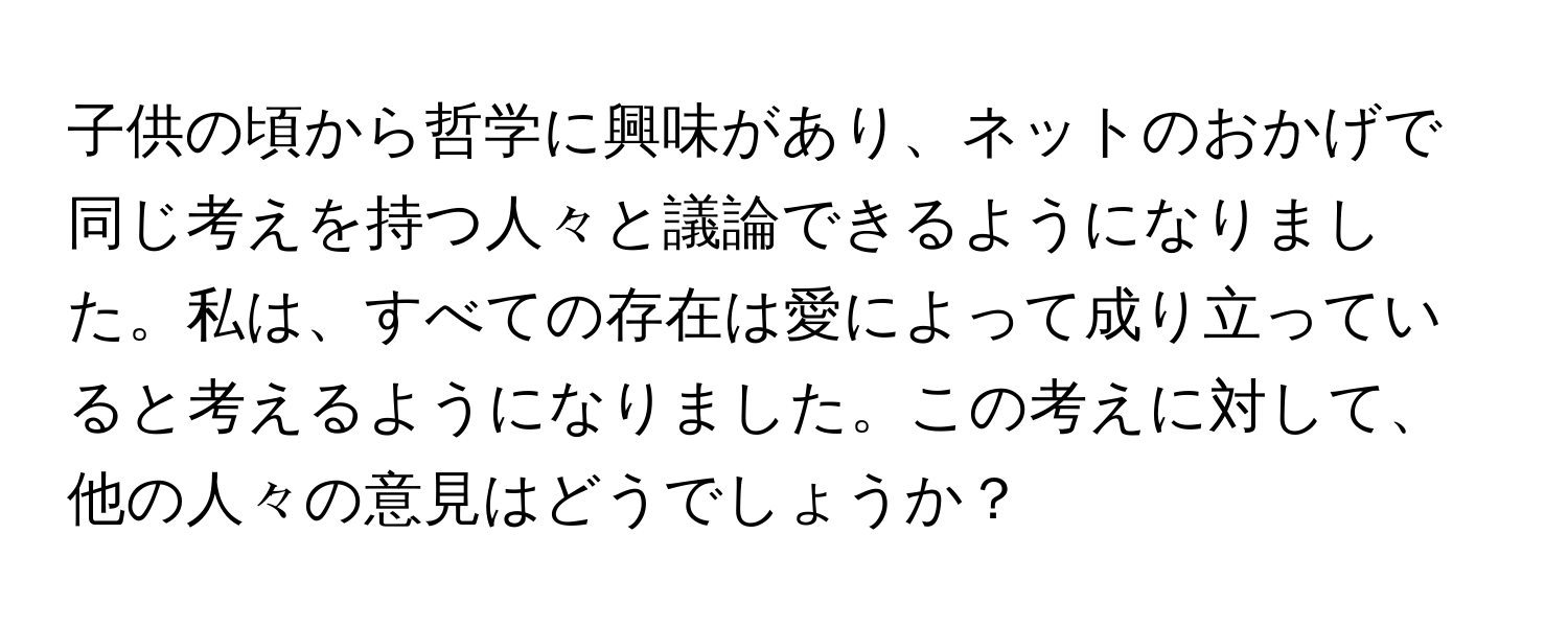 子供の頃から哲学に興味があり、ネットのおかげで同じ考えを持つ人々と議論できるようになりました。私は、すべての存在は愛によって成り立っていると考えるようになりました。この考えに対して、他の人々の意見はどうでしょうか？