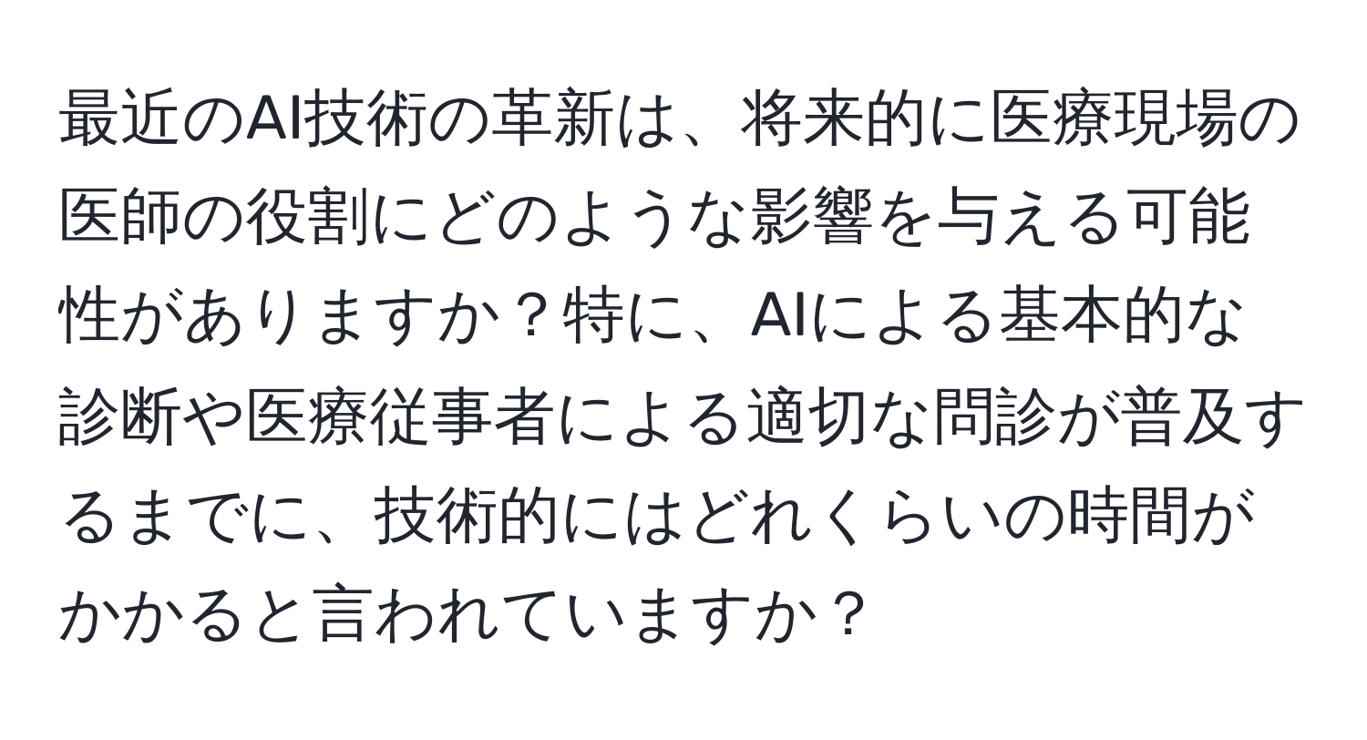 最近のAI技術の革新は、将来的に医療現場の医師の役割にどのような影響を与える可能性がありますか？特に、AIによる基本的な診断や医療従事者による適切な問診が普及するまでに、技術的にはどれくらいの時間がかかると言われていますか？