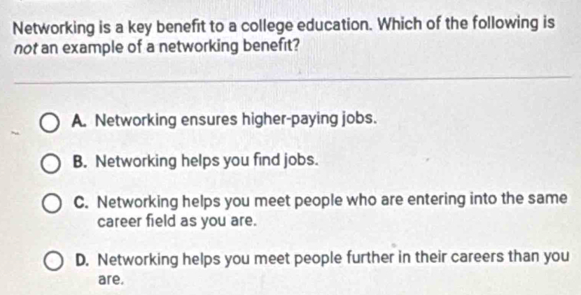 Networking is a key benefit to a college education. Which of the following is
not an example of a networking benefit?
A. Networking ensures higher-paying jobs.
B. Networking helps you find jobs.
C. Networking helps you meet people who are entering into the same
career field as you are.
D. Networking helps you meet people further in their careers than you
are.