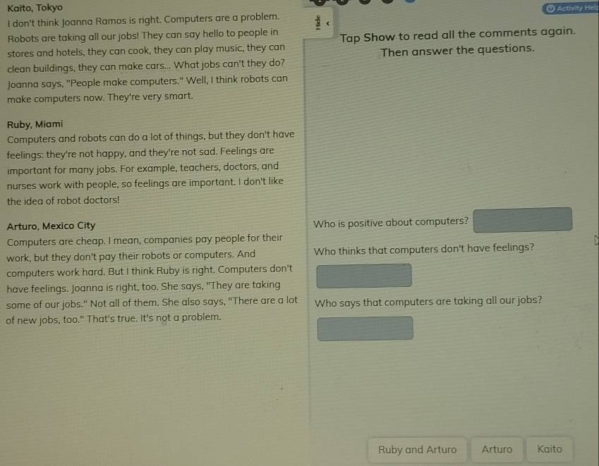 Kaito, Tokyo Activity Hels
I don't think Joanna Ramos is right. Computers are a problem.
Robots are taking all our jobs! They can say hello to people in
stores and hotels, they can cook, they can play music, they can Tap Show to read all the comments again.
clean buildings, they can make cars... What jobs can't they do? Then answer the questions.
Joanna says, "People make computers." Well, I think robots can
make computers now. They're very smart.
Ruby, Miami
Computers and robots can do a lot of things, but they don't have
feelings: they're not happy, and they're not sad. Feelings are
important for many jobs. For example, teachers, doctors, and
nurses work with people, so feelings are important. I don't like
the idea of robot doctors!
Arturo, Mexico City Who is positive about computers?
Computers are cheap. I mean, companies pay people for their
work, but they don't pay their robots or computers. And Who thinks that computers don't have feelings?
computers work hard. But I think Ruby is right. Computers don't
have feelings. Joanna is right, too. She says, "They are taking
some of our jobs." Not all of them. She also says, "There are a lot Who says that computers are taking all our jobs?
of new jobs, too." That's true. It's not a problem.
Ruby and Arturo Arturo Kaito