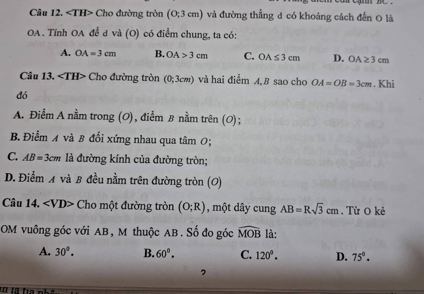 ∠ TH> Cho đường tròn (0;3cm) và đường thẳng d có khoảng cách đến O là
OA. Tính OA để d và (O) có điểm chung, ta có:
A. OA=3cm B. OA>3cm C. OA≤ 3cm D. OA≥ 3cm
Câu 13. Cho đường tròn (0;3cm) và hai điểm A, B sao cho OA=OB=3cm. Khi
đó
A. Điểm A nằm trong (O), điểm B nằm trên (O);
B. Điểm A và B đối xứng nhau qua tâm 0;
C. AB=3cm là đường kính của đường tròn;
D. Điểm A và B đều nằm trên đường tròn (O)
Câu 14. Cho một đường tròn (O;R) , một dây cung AB=Rsqrt(3)cm. Từ O kẻ
OM vuông góc với AB, M thuộc AB. Số đo góc widehat MOB là:
A. 30^0. B. 60^0. C. 120^0. D. 75°.