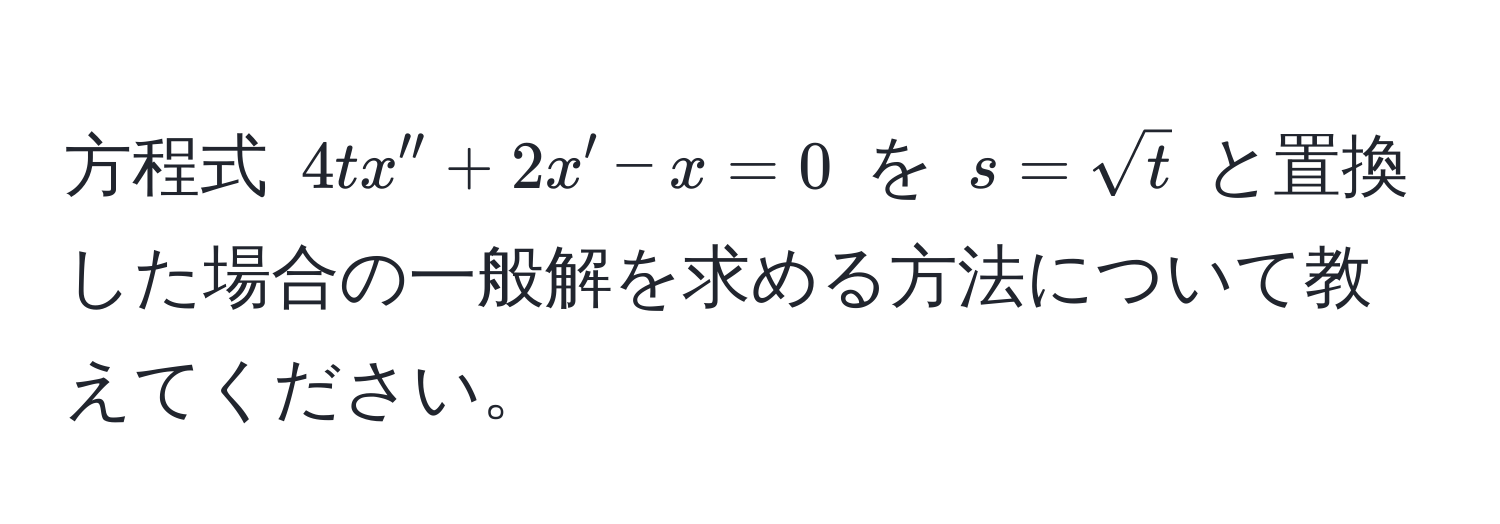 方程式 $4tx'' + 2x' - x = 0$ を $s = sqrt(t)$ と置換した場合の一般解を求める方法について教えてください。