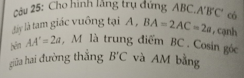 Cho hình lãng trụ đứng ABC, 1 B'C có 
đay là tam giác vuông tại A,
BA=2AC=2a , cạnh 
bén AA'=2a , M là trung điểm BC. Cosin góc 
giữa hai đường thắng B'C và AM bằng