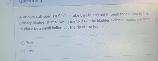 A urinary catheter is a flexible tube that is inserted through the urethra to the
urinary bladder that allows urine to leave the bladder. Foley catheters are held
in place by a small balloon at the tip of the tubing.
True
False