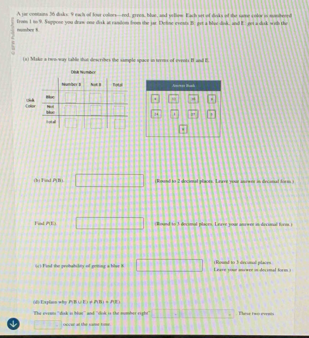 A jar contains 36 disks: 9 each of four colors—red, green, blue, and yellow. Each set of disks of the same color is numbered
from 1 to 9. Suppose you draw one disk at random from the jar. Define events B: get a blue disk, and E: get a disk with the
number 8
(a) Make a two-way table that describes the sample space in terms of events B and E
Disk Number
Disk 
Colo 
(b) Find P(B). □ (Round to 2 decimal places. Leave your answer in decimal form.)
Find P(E) □ (Round to 3 decimal places. Leave your answer in decimal form.)
(Round to 3 decimal places.
(c) Find the probability of getting a blue 8. □ Leave your answer in decimal form.)
(d) Explain why P(B∪ E)!= P(B)+P(E)
The events ''disk is blue'' and ''disk is the number eight' □ □ □ □ □ □ □ □ □ □ □ These two events
□  occur at the same time.