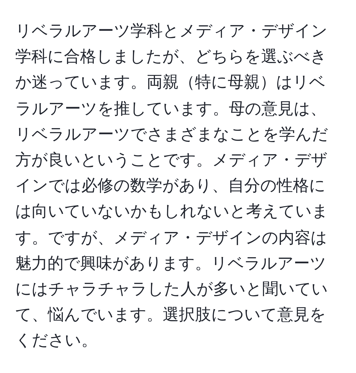 リベラルアーツ学科とメディア・デザイン学科に合格しましたが、どちらを選ぶべきか迷っています。両親特に母親はリベラルアーツを推しています。母の意見は、リベラルアーツでさまざまなことを学んだ方が良いということです。メディア・デザインでは必修の数学があり、自分の性格には向いていないかもしれないと考えています。ですが、メディア・デザインの内容は魅力的で興味があります。リベラルアーツにはチャラチャラした人が多いと聞いていて、悩んでいます。選択肢について意見をください。