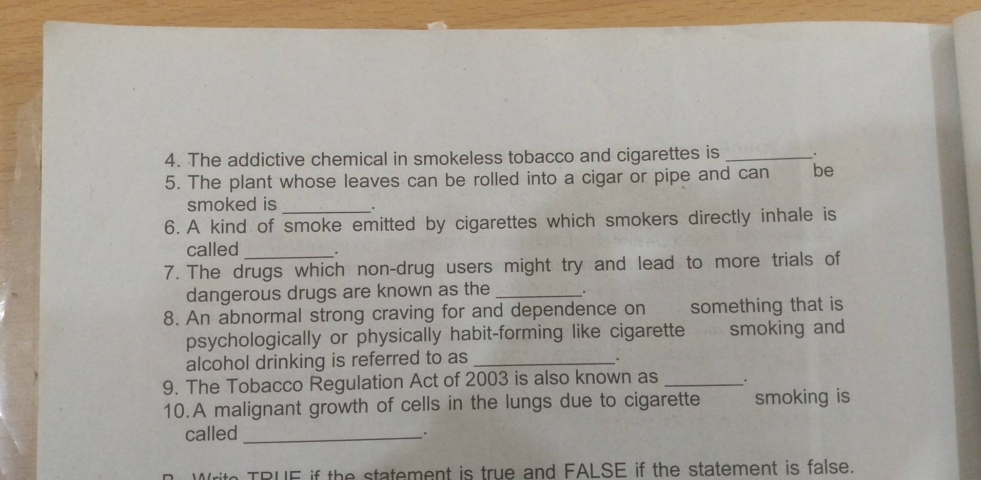 The addictive chemical in smokeless tobacco and cigarettes is _. 
5. The plant whose leaves can be rolled into a cigar or pipe and can be 
smoked is_ 
. 
6. A kind of smoke emitted by cigarettes which smokers directly inhale is 
called_ 
. 
7. The drugs which non-drug users might try and lead to more trials of 
dangerous drugs are known as the_ 
. 
8. An abnormal strong craving for and dependence on something that is 
psychologically or physically habit-forming like cigarette smoking and 
alcohol drinking is referred to as_ 
. 
9. The Tobacco Regulation Act of 2003 is also known as_ 
. 
10.A malignant growth of cells in the lungs due to cigarette smoking is 
called _. 
TRUE if the statement is true and FALSE if the statement is false.