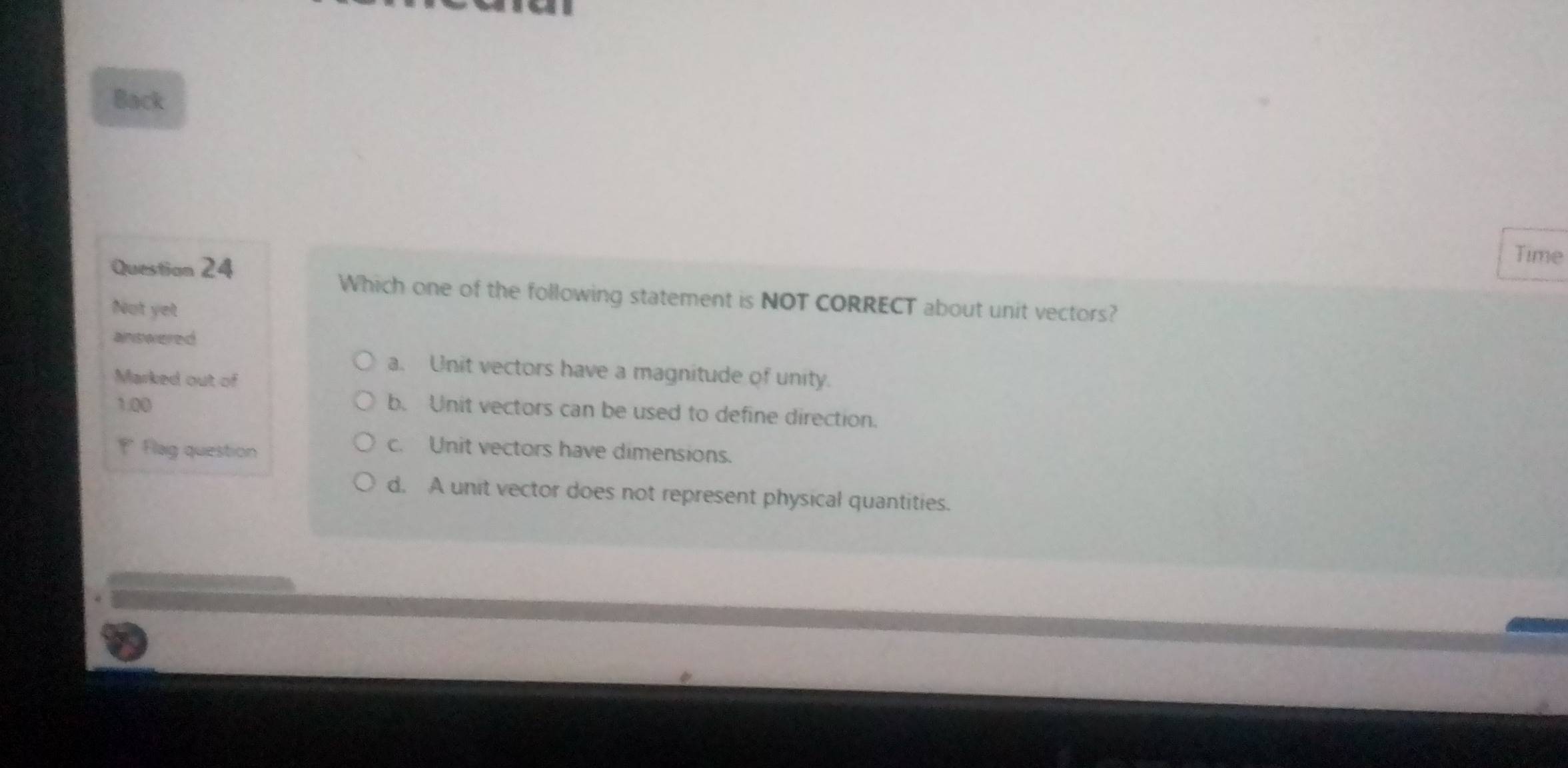 Back
Questian 24
Time
Which one of the following statement is NOT CORRECT about unit vectors?
Not yet
answered
a. Unit vectors have a magnitude of unity.
Marked out of
1.00
b. Unit vectors can be used to define direction.
Flag question
c. Unit vectors have dimensions.
d. A unit vector does not represent physical quantities.