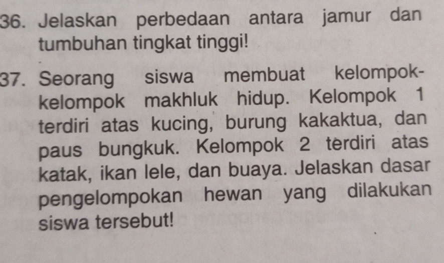 Jelaskan perbedaan antara jamur dan 
tumbuhan tingkat tinggi! 
37. Seorang siswa membuat kelompok- 
kelompok makhluk hidup. Kelompok 1 
terdiri atas kucing, burung kakaktua, dan 
paus bungkuk. Kelompok 2 terdiri atas 
katak, ikan lele, dan buaya. Jelaskan dasar 
pengelompokan hewan yang dilakukan 
siswa tersebut!