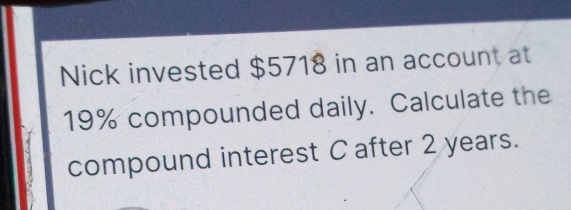 Nick invested $5718 in an account at
19% compounded daily. Calculate the 
compound interest C after 2 years.