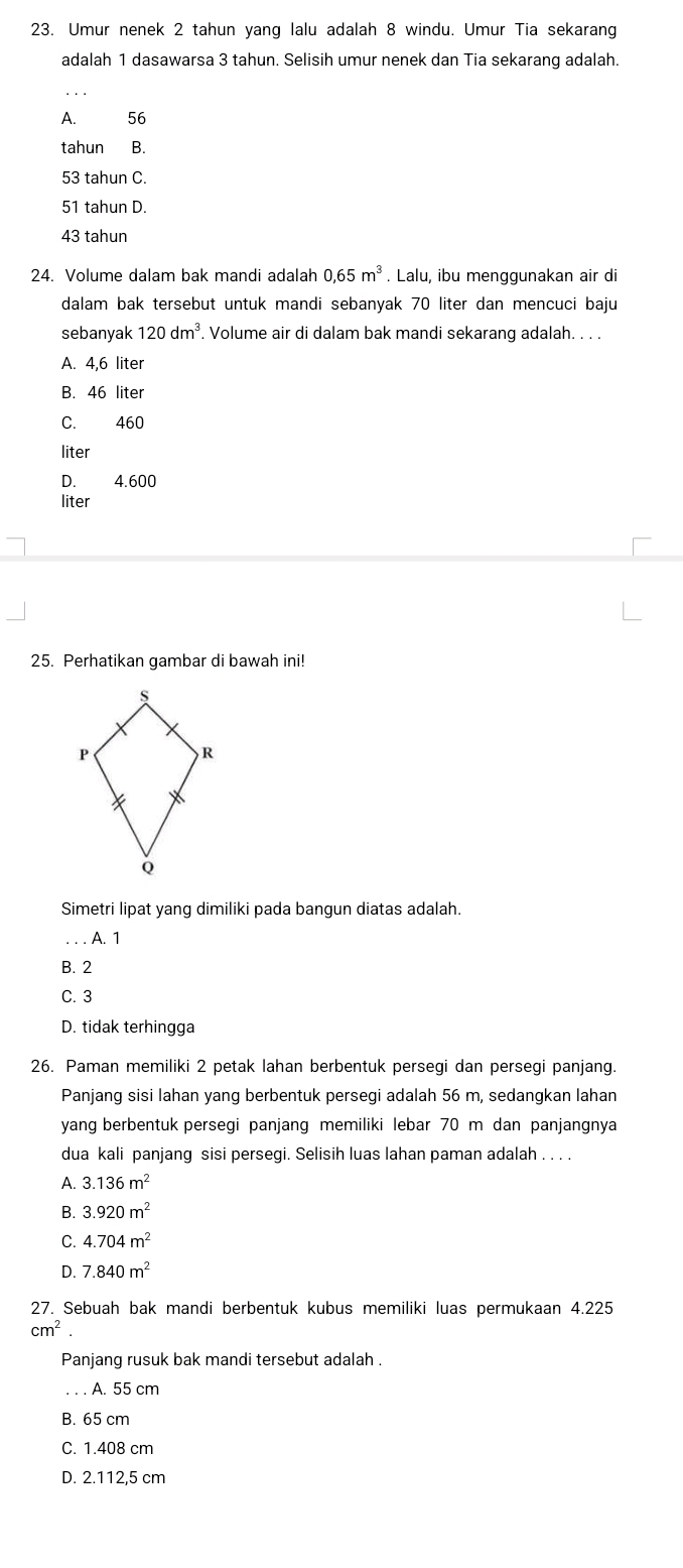 Umur nenek 2 tahun yang lalu adalah 8 windu. Umur Tia sekarang
adalah 1 dasawarsa 3 tahun. Selisih umur nenek dan Tia sekarang adalah.
A. 56
tahun B.
53 tahun C.
51 tahun D.
43 tahun
24. Volume dalam bak mandi adalah 0,65m^3. Lalu, ibu menggunakan air di
dalam bak tersebut untuk mandi sebanyak 70 liter dan mencuci baju
sebanyak 120dm^3. Volume air di dalam bak mandi sekarang adalah. . . .
A. 4,6 liter
B. 46 liter
C. 460
liter
D. 4.600
liter
25. Perhatikan gambar di bawah ini!
Simetri lipat yang dimiliki pada bangun diatas adalah.
A. 1
B. 2
C. 3
D. tidak terhingga
26. Paman memiliki 2 petak Iahan berbentuk persegi dan persegi panjang.
Panjang sisi lahan yang berbentuk persegi adalah 56 m, sedangkan lahan
yang berbentuk persegi panjang memiliki lebar 70 m dan panjangnya
dua kali panjang sisi persegi. Selisih luas lahan paman adalah . . . .
A. 3.136m^2
B. 3.920m^2
C. 4.704m^2
D. 7.840m^2
27. Sebuah bak mandi berbentuk kubus memiliki luas permukaan 4.225
cm^2. 
Panjang rusuk bak mandi tersebut adalah .
A. 55 cm
B. 65 cm
C. 1.408 cm
D. 2.112,5 cm