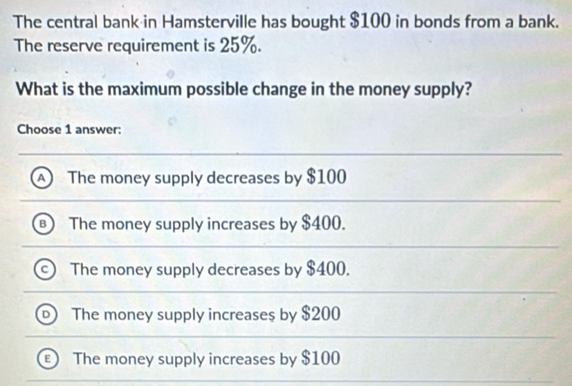 The central bank in Hamsterville has bought $100 in bonds from a bank.
The reserve requirement is 25%.
What is the maximum possible change in the money supply?
Choose 1 answer:
A The money supply decreases by $100
B The money supply increases by $400.
The money supply decreases by $400.
The money supply increase $ by $200
The money supply increases by $100