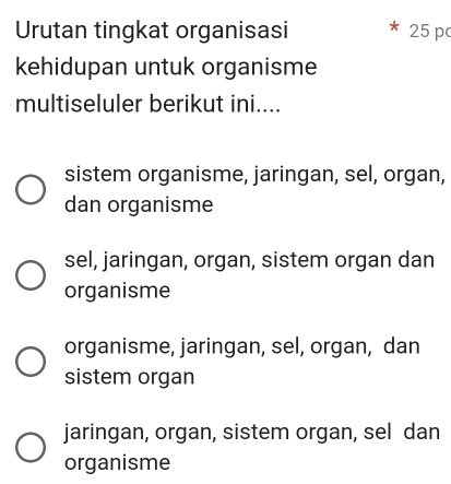 Urutan tingkat organisasi 25 p
kehidupan untuk organisme
multiseluler berikut ini....
sistem organisme, jaringan, sel, organ,
dan organisme
sel, jaringan, organ, sistem organ dan
organisme
organisme, jaringan, sel, organ, dan
sistem organ
jaringan, organ, sistem organ, sel dan
organisme