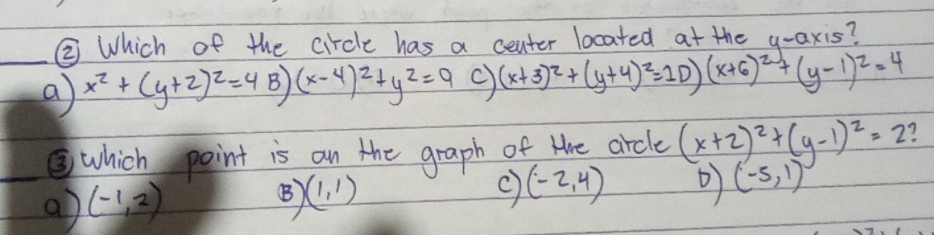 ② Which of the circle has a ceater located at the y-axis?
_a x^2+(y+2)^2=4B)(x-4)^2+y^2=9 (x+3)^2+(y+4)^2=10)(x+6)^2+(y-1)^2=4
③which point is on the graph of tre arcle (x+2)^2+(y-1)^2=2
(-5,1)
a) (-1,2)
(B (1,1)
(-2,4)