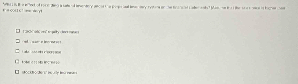 What is the effect of recording a sale of inventory under the perpetual inventory system on the financial statements? (Assume that the sales price is higher than
the cost of inventory)
stockholders' equity decreases
net income increases
total assets decrease
total assets increase
stockholder 4 s' equity increases