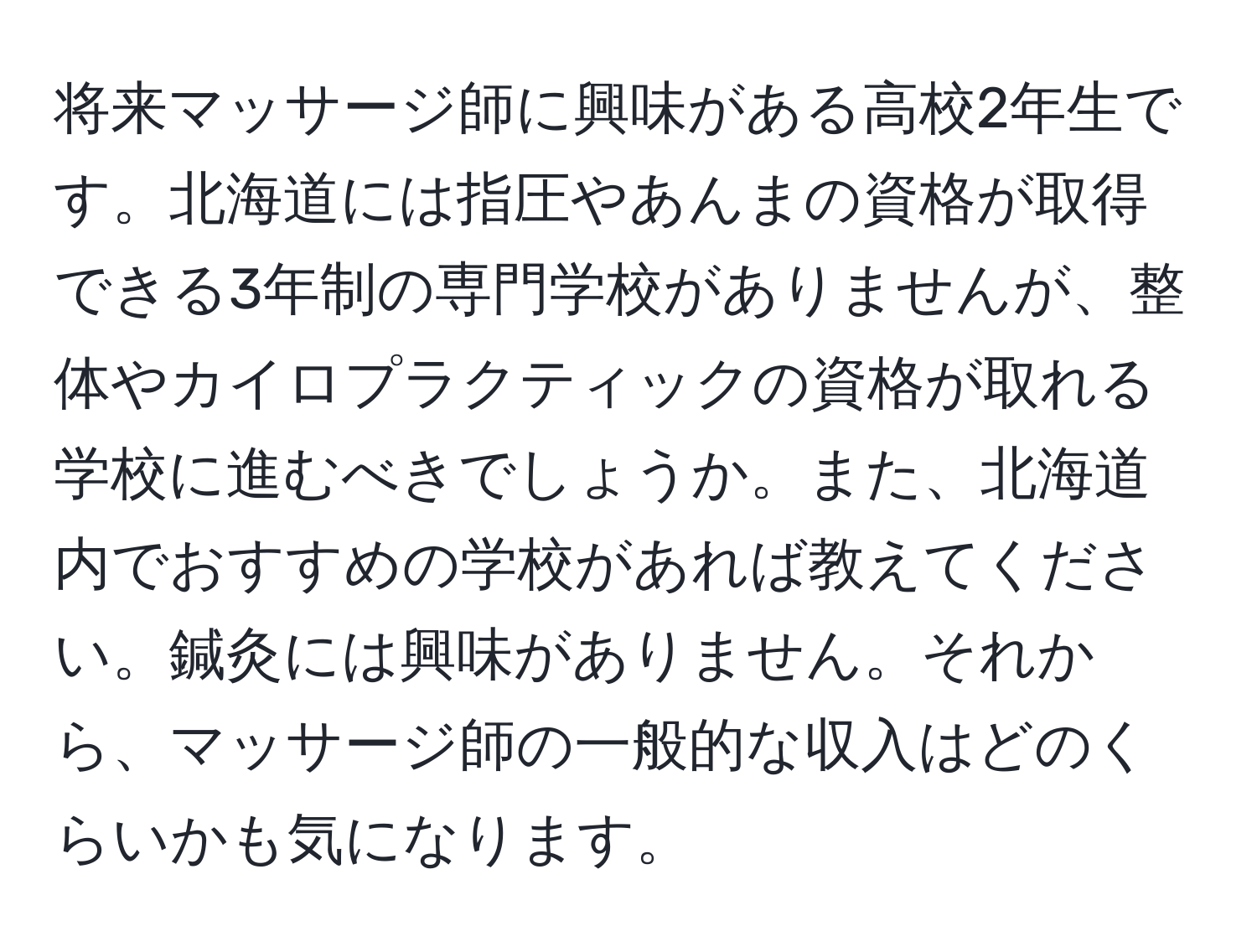 将来マッサージ師に興味がある高校2年生です。北海道には指圧やあんまの資格が取得できる3年制の専門学校がありませんが、整体やカイロプラクティックの資格が取れる学校に進むべきでしょうか。また、北海道内でおすすめの学校があれば教えてください。鍼灸には興味がありません。それから、マッサージ師の一般的な収入はどのくらいかも気になります。