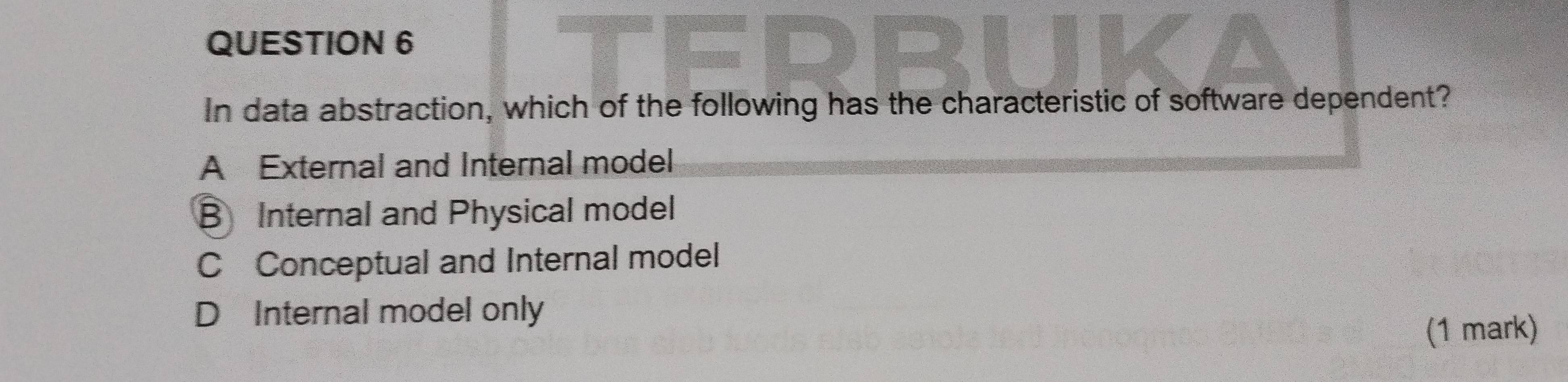 In data abstraction, which of the following has the characteristic of software dependent?
A External and Internal model
B Internal and Physical model
C Conceptual and Internal model
D Internal model only
(1 mark)