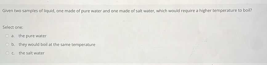 Given two samples of liquid, one made of pure water and one made of salt water, which would require a higher temperature to boil?
Select one:
a. the pure water
b. they would boil at the same temperature
c. the salt water