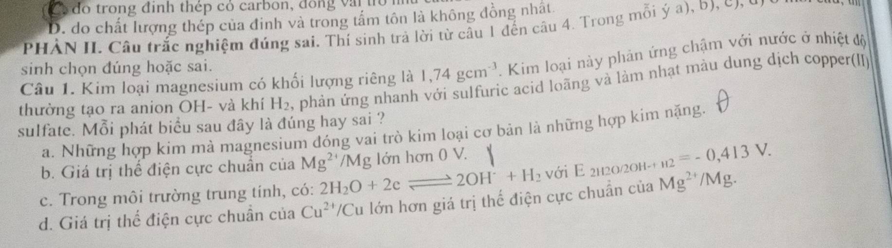 Ca do trong đinh thép có carbon, dồng vậi to
D. do chất lượng thép của đinh và trong tấm tôn là không đồng nhất.
PHẢN II. Câu trắc nghiệm đúng sai. Thí sinh trả lời từ câu 1 đến câu 4. Trong mỗi ý a), b), c, c
Câu 1. Kim loại magnesium có khối lượng riêng là 1,74gcm^(-3). Kim loại này phản ứng chậm với nước ở nhiệt độ
sinh chọn đúng hoặc sai.
thường tạo ra anion OH- và khí H_2 , phản ứng nhanh với sulfuric acid loãng và làm nhạt màu dung dịch copper(II)
sulfate. Mỗi phát biểu sau đây là đúng hay sai ?
a. Những hợp kim mà magnesium đóng vai trò kim loại cơ bản là những hợp kim nặng.
b. Giá trị thể điện cực chuẩn của Mg^(2+)/Mg lớn hơn 0 V.
c. Trong môi trường trung tính, có: 2H_2O+2eleftharpoons 2OH^-+H_2 với E 2h2o/2Oh-+ _H2=-0,413V.
d. Giá trị thế điện cực chuẩn của Cu^(2+) /Cu lớn hơn giá trị thể điện cực chuẩn của Mg^(2+)/M Ig.