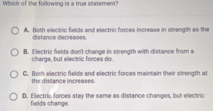 Which of the following is a true statement?
A. Both electric fields and electric forces increase in strength as the
distance decreases.
B. Electric fields don't change in strength with distance from a
charge, but electric forces do.
C. Both electric fields and electric forces maintain their strength at
the distance increases.
D. Electric forces stay the same as distance changes, but electric
fields change.