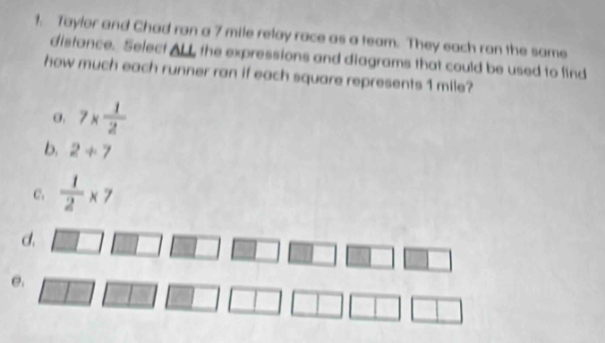 Taylor and Chad ran a 7 mile relay race as a team. They each ran the same
distance. Select ALL, the expressions and diagrams that could be used to find
how much each runner ran if each square represents 1 mile?
σ. 7*  1/2 
b. 2+7
C.  1/2 * 7
d.
e.