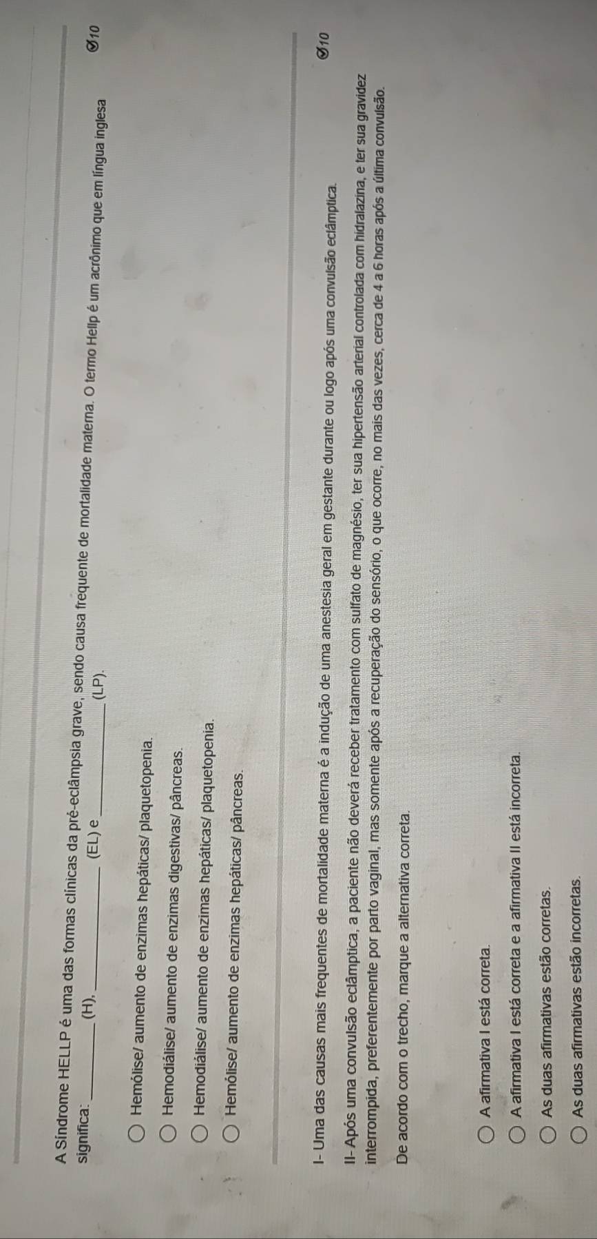 A Síndrome HELLP é uma das formas clínicas da pré-eclâmpsia grave, sendo causa frequente de mortalidade materna. O termo Hellp é um acrônimo que em língua inglesa
significa: _(H), _(EL) e_ (LP). S10
Hemólise/ aumento de enzimas hepáticas/ plaquetopenia.
Hemodiálise/ aumento de enzimas digestivas/ pâncreas.
Hemodiálise/ aumento de enzimas hepáticas/ plaquetopenia
Hemólise/ aumento de enzimas hepáticas/ pâncreas
I- Uma das causas mais frequentes de mortalidade materna é a indução de uma anestesia geral em gestante durante ou logo após uma convulsão eclâmptica. S10
II- Após uma convulsão eclâmptica, a paciente não deverá receber tratamento com sulfato de magnésio, ter sua hipertensão arterial controlada com hidralazina, e ter sua gravidez
interrompida, preferentemente por parto vaginal, mas somente após a recuperação do sensório, o que ocorre, no mais das vezes, cerca de 4 a 6 horas após a última convulsão.
De acordo com o trecho, marque a alternativa correta.
A afirmativa I está correta.
A afirmativa I está correta e a afirmativa II está incorreta.
As duas afirmativas estão corretas.
As duas afirmativas estão incorretas.