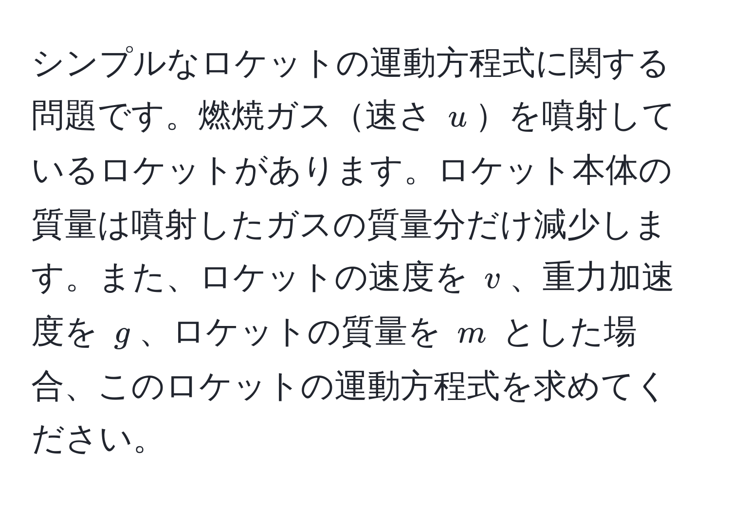 シンプルなロケットの運動方程式に関する問題です。燃焼ガス速さ $u$を噴射しているロケットがあります。ロケット本体の質量は噴射したガスの質量分だけ減少します。また、ロケットの速度を $v$、重力加速度を $g$、ロケットの質量を $m$ とした場合、このロケットの運動方程式を求めてください。