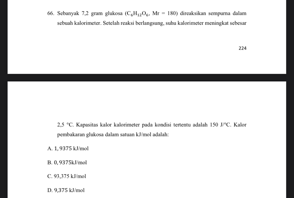 Sebanyak 7,2 gram glukosa (C_6H_12O_6, Mr=180) direaksikan sempurna dalam
sebuah kalorimeter. Setelah reaksi berlangsung, suhu kalorimeter meningkat sebesar
224
2,5°C. Kapasitas kalor kalorimeter pada kondisi tertentu adalah 150J/^circ C. Kalor
pembakaran glukosa dalam satuan kJ/mol adalah:
A. 1, 9375 kJ/mol
B. 0, 9375kJ/mol
C. 93,375 kJ/mol
D. 9,375 kJ/mol