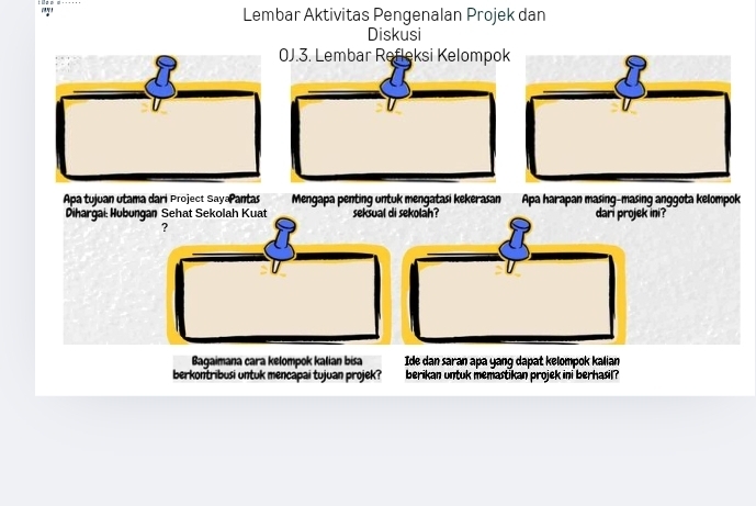 Lembar Aktivitas Pengenalan Projek dan 
Diskusi 
0J.3. Lembar Refleksi Kelompok 
Apa tujuan utama dari Project SayaPantas Mengapa penting untuk mengatasi kekerasan Apa harapan masing-masing anggota kelompok 
Dihargai: Hubungan Sehat Sekolah Kuat seksual di sekolah? dari projek ini? 
? 
Bagaimana cara kelompok kalian bisa Ide dan saran apa yang dapat kelompok kalian 
berkontribusi untuk mencapai tujuan projek? berikan untuk memastikan projek ini berhasil?